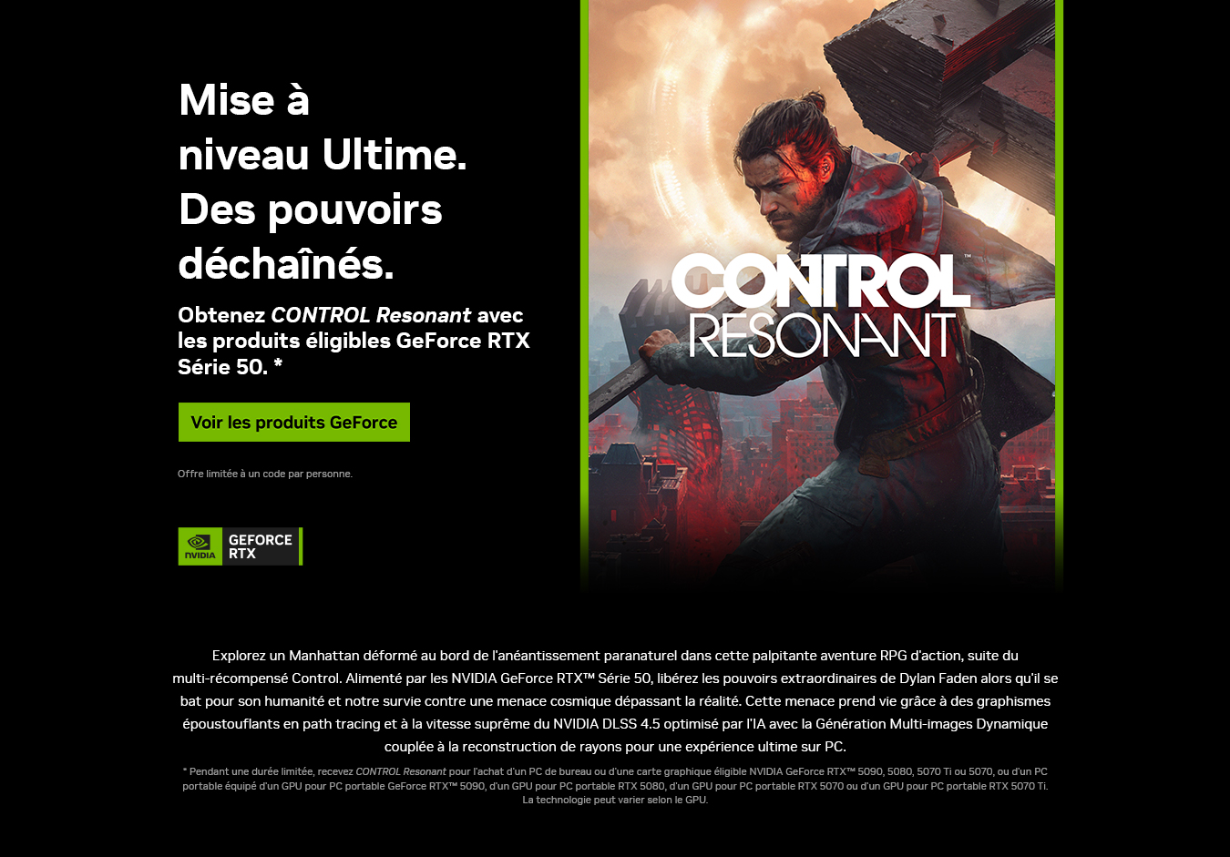 La mise à niveau ultime. Powers Unleashed. Recevez CONTROL Resonant à l'achat de produits sélectionnés de la série GeForce RTX 50. Acheter GeForce