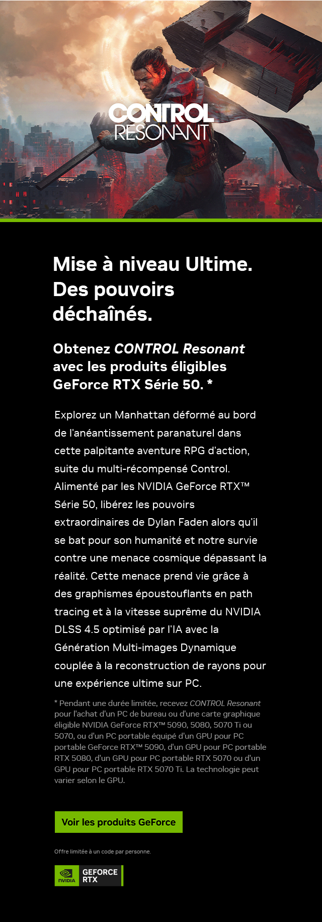 La mise à niveau ultime. Powers Unleashed. Recevez CONTROL Resonant à l'achat de produits sélectionnés de la série GeForce RTX 50. Acheter GeForce
